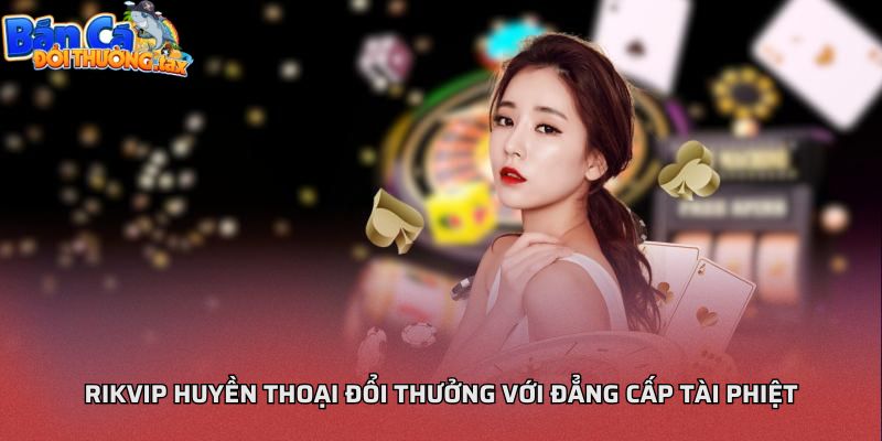 Rikvip huyền thoại đổi thưởng với đẳng cấp tài phiệt